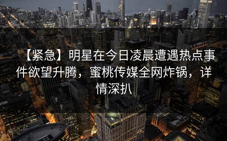 【紧急】明星在今日凌晨遭遇热点事件欲望升腾，蜜桃传媒全网炸锅，详情深扒