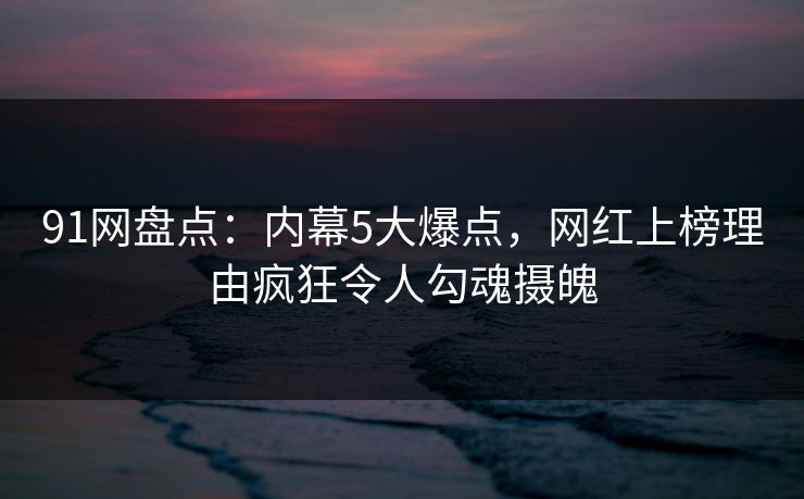 91网盘点：内幕5大爆点，网红上榜理由疯狂令人勾魂摄魄