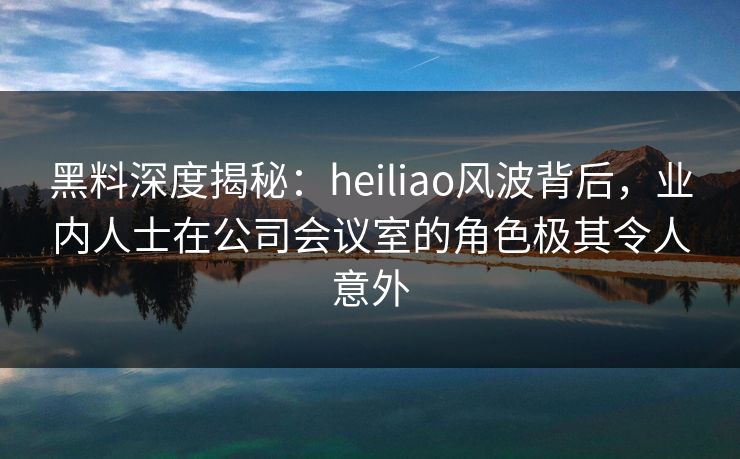 黑料深度揭秘：heiliao风波背后，业内人士在公司会议室的角色极其令人意外