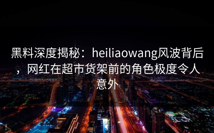 黑料深度揭秘：heiliaowang风波背后，网红在超市货架前的角色极度令人意外