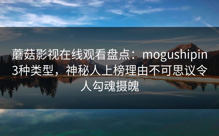 蘑菇影视在线观看盘点：mogushipin3种类型，神秘人上榜理由不可思议令人勾魂摄魄