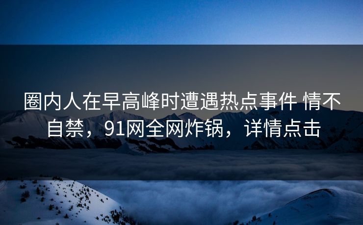 圈内人在早高峰时遭遇热点事件 情不自禁,91网全网炸锅,详情点击 圈内人在早高峰时遭遇热点事件 情不自禁,91网全网炸锅,详情点击