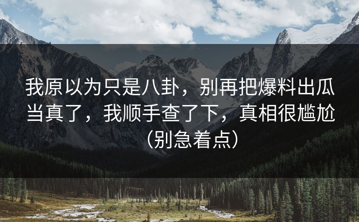我原以为只是八卦，别再把爆料出瓜当真了，我顺手查了下，真相很尴尬（别急着点）