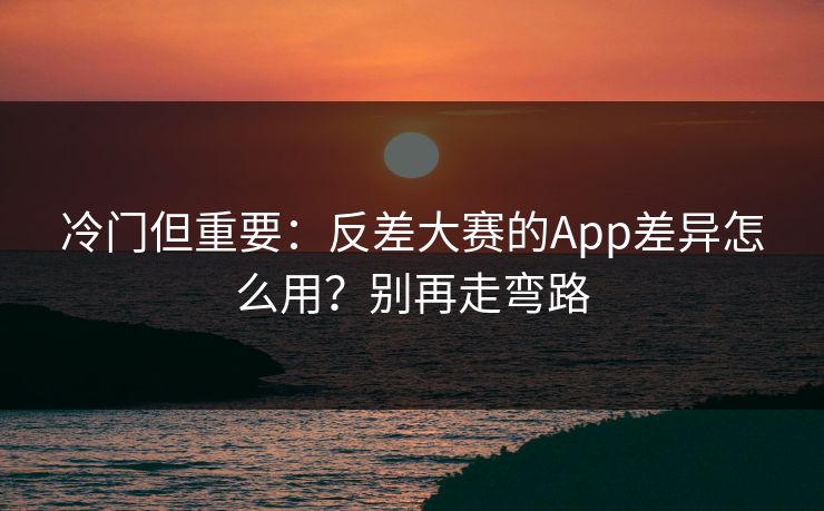 冷门但重要：反差大赛的App差异怎么用？别再走弯路