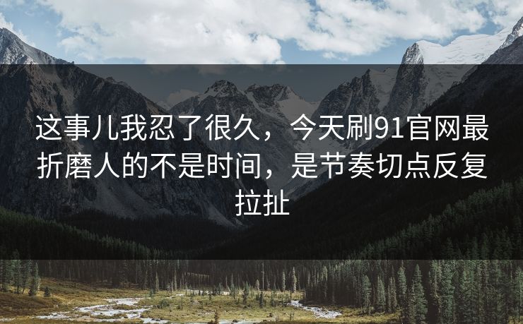 这事儿我忍了很久，今天刷91官网最折磨人的不是时间，是节奏切点反复拉扯