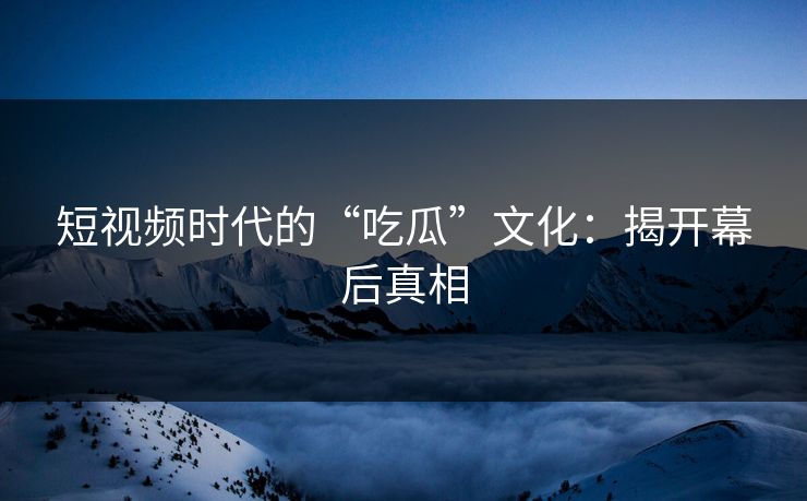 短视频时代的“吃瓜”文化：揭开幕后真相