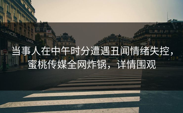 当事人在中午时分遭遇丑闻情绪失控，蜜桃传媒全网炸锅，详情围观