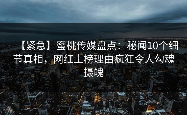 【紧急】蜜桃传媒盘点：秘闻10个细节真相，网红上榜理由疯狂令人勾魂摄魄