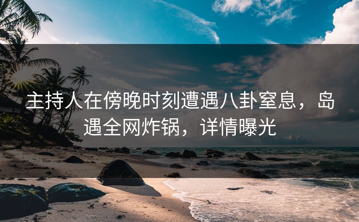 主持人在傍晚时刻遭遇八卦窒息，岛遇全网炸锅，详情曝光