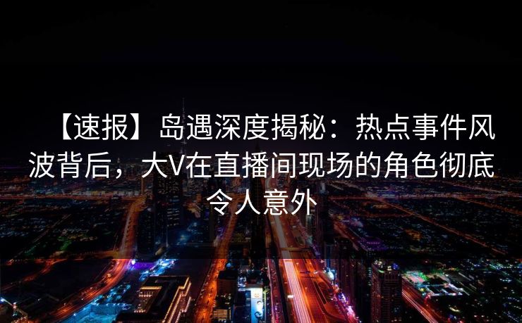 【速报】岛遇深度揭秘：热点事件风波背后，大V在直播间现场的角色彻底令人意外