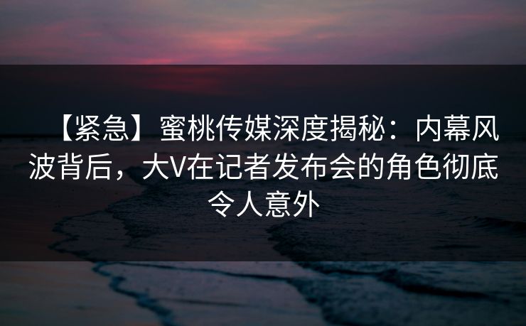 【紧急】蜜桃传媒深度揭秘：内幕风波背后，大V在记者发布会的角色彻底令人意外