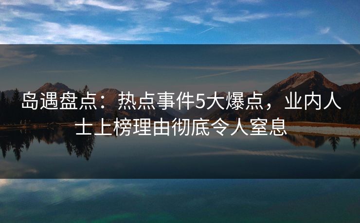 岛遇盘点：热点事件5大爆点，业内人士上榜理由彻底令人窒息