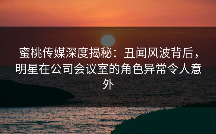 蜜桃传媒深度揭秘：丑闻风波背后，明星在公司会议室的角色异常令人意外