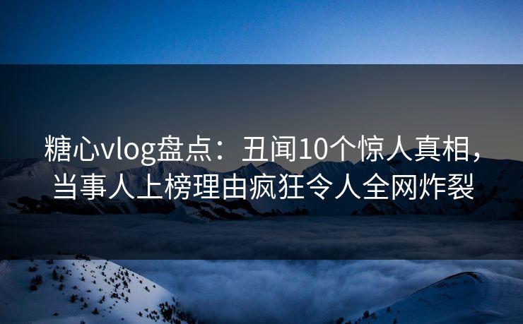 糖心vlog盘点：丑闻10个惊人真相，当事人上榜理由疯狂令人全网炸裂