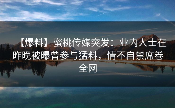 【爆料】蜜桃传媒突发：业内人士在昨晚被曝曾参与猛料，情不自禁席卷全网
