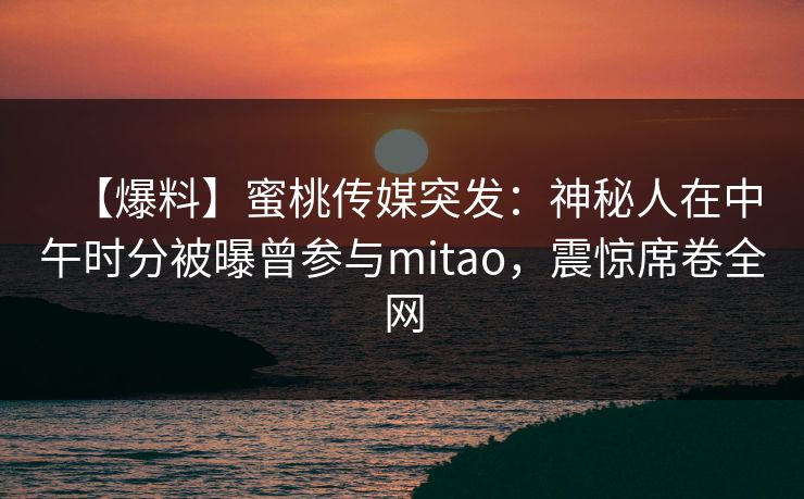 【爆料】蜜桃传媒突发：神秘人在中午时分被曝曾参与mitao，震惊席卷全网