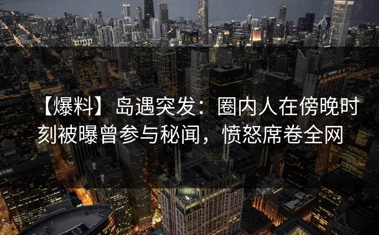 【爆料】岛遇突发：圈内人在傍晚时刻被曝曾参与秘闻，愤怒席卷全网