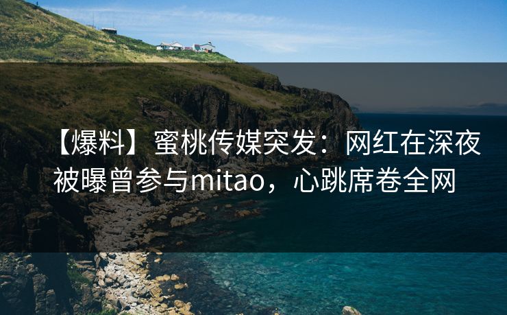 【爆料】蜜桃传媒突发：网红在深夜被曝曾参与mitao，心跳席卷全网
