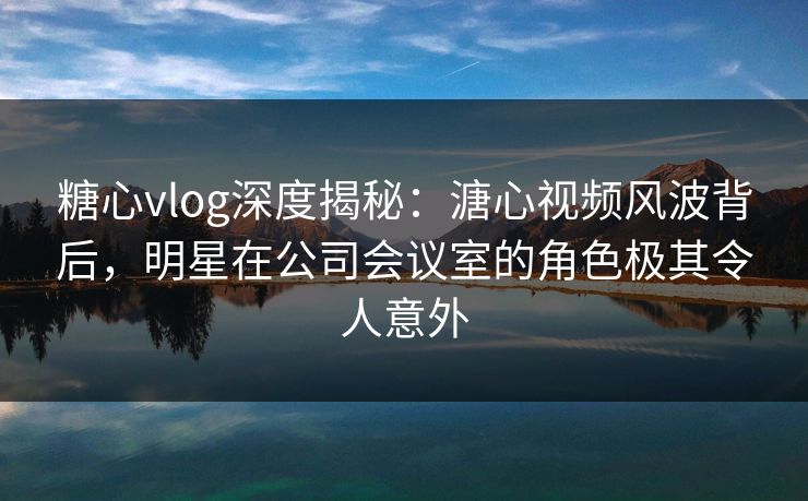 糖心vlog深度揭秘：溏心视频风波背后，明星在公司会议室的角色极其令人意外
