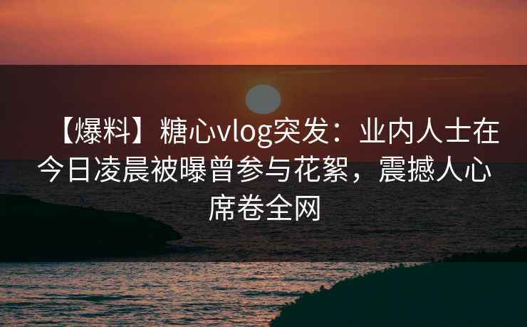 【爆料】糖心vlog突发：业内人士在今日凌晨被曝曾参与花絮，震撼人心席卷全网