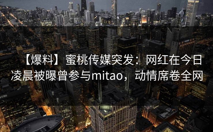 【爆料】蜜桃传媒突发:网红在今日凌晨被曝曾参与mitao,动情席卷全网 【爆料】蜜桃传媒突发:网红在今日凌晨被曝曾参与mitao,动情席卷全网