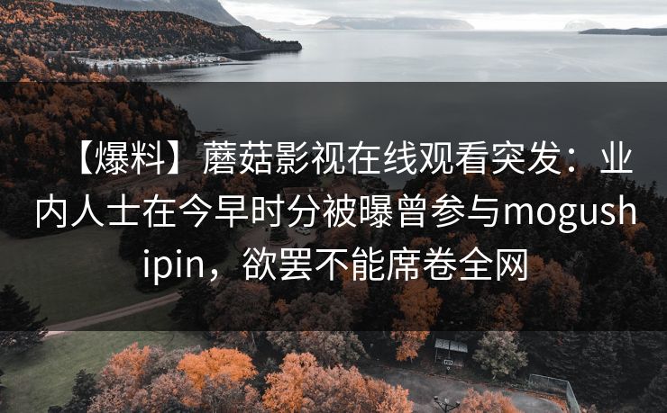 【爆料】蘑菇影视在线观看突发:业内人士在今早时分被曝曾参与mogushipin,欲罢不能席卷全网 【爆料】蘑菇影视在线观看突发:业内人士在今早时分被曝曾参与mogushipin,欲罢不能席卷全网