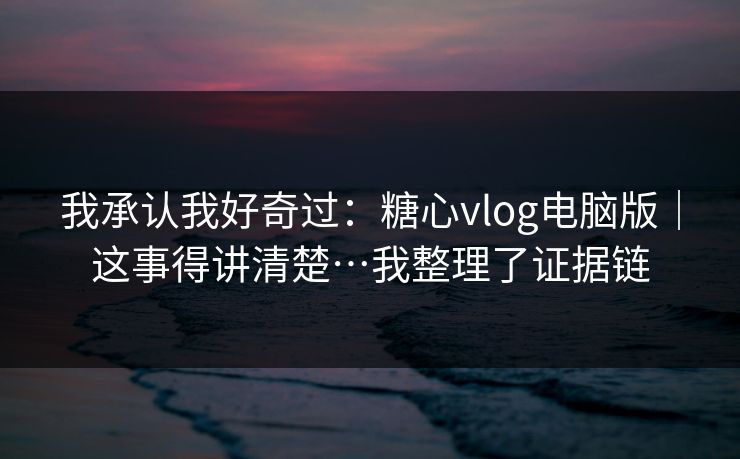 我承认我好奇过：糖心vlog电脑版｜这事得讲清楚…我整理了证据链