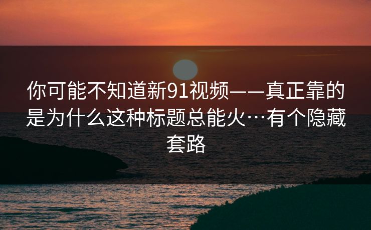 你可能不知道新91视频——真正靠的是为什么这种标题总能火…有个隐藏套路