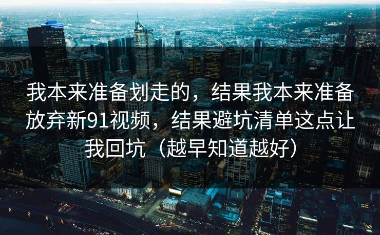 我本来准备划走的，结果我本来准备放弃新91视频，结果避坑清单这点让我回坑（越早知道越好）
