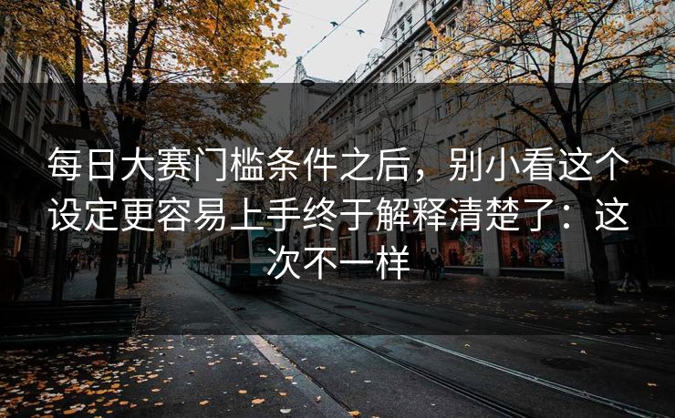 每日大赛门槛条件之后，别小看这个设定更容易上手终于解释清楚了：这次不一样
