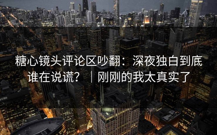 糖心镜头评论区吵翻：深夜独白到底谁在说谎？｜刚刚的我太真实了