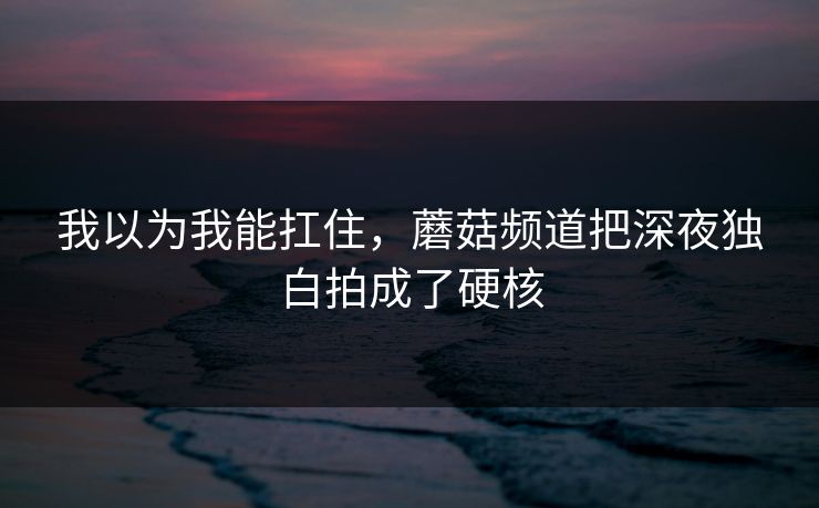 我以为我能扛住,蘑菇频道把深夜独白拍成了硬核 我以为我能扛住,蘑菇频道把深夜独白拍成了硬核