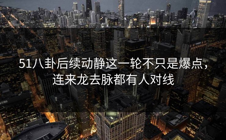 51八卦后续动静这一轮不只是爆点，连来龙去脉都有人对线